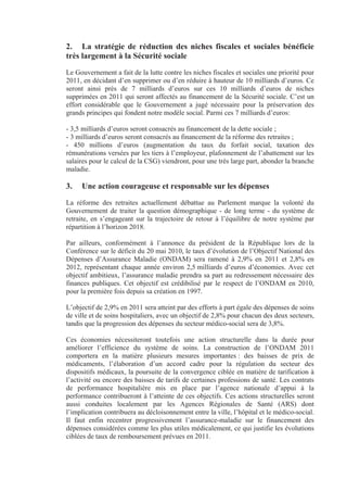 2. La stratégie de réduction des niches fiscales et sociales bénéficie
très largement à la Sécurité sociale
Le Gouvernement a fait de la lutte contre les niches fiscales et sociales une priorité pour
2011, en décidant d’en supprimer ou d’en réduire à hauteur de 10 milliards d’euros. Ce
seront ainsi près de 7 milliards d’euros sur ces 10 milliards d’euros de niches
supprimées en 2011 qui seront affectés au financement de la Sécurité sociale. C’est un
effort considérable que le Gouvernement a jugé nécessaire pour la préservation des
grands principes qui fondent notre modèle social. Parmi ces 7 milliards d’euros:

- 3,5 milliards d’euros seront consacrés au financement de la dette sociale ;
- 3 milliards d’euros seront consacrés au financement de la réforme des retraites ;
- 450 millions d’euros (augmentation du taux du forfait social, taxation des
rémunérations versées par les tiers à l’employeur, plafonnement de l’abattement sur les
salaires pour le calcul de la CSG) viendront, pour une très large part, abonder la branche
maladie.

3.   Une action courageuse et responsable sur les dépenses
La réforme des retraites actuellement débattue au Parlement marque la volonté du
Gouvernement de traiter la question démographique - de long terme - du système de
retraite, en s’engageant sur la trajectoire de retour à l’équilibre de notre système par
répartition à l’horizon 2018.

Par ailleurs, conformément à l’annonce du président de la République lors de la
Conférence sur le déficit du 20 mai 2010, le taux d’évolution de l’Objectif National des
Dépenses d’Assurance Maladie (ONDAM) sera ramené à 2,9% en 2011 et 2,8% en
2012, représentant chaque année environ 2,5 milliards d’euros d’économies. Avec cet
objectif ambitieux, l’assurance maladie prendra sa part au redressement nécessaire des
finances publiques. Cet objectif est crédibilisé par le respect de l’ONDAM en 2010,
pour la première fois depuis sa création en 1997.

L’objectif de 2,9% en 2011 sera atteint par des efforts à part égale des dépenses de soins
de ville et de soins hospitaliers, avec un objectif de 2,8% pour chacun des deux secteurs,
tandis que la progression des dépenses du secteur médico-social sera de 3,8%.

Ces économies nécessiteront toutefois une action structurelle dans la durée pour
améliorer l’efficience du système de soins. La construction de l’ONDAM 2011
comportera en la matière plusieurs mesures importantes : des baisses de prix de
médicaments, l’élaboration d’un accord cadre pour la régulation du secteur des
dispositifs médicaux, la poursuite de la convergence ciblée en matière de tarification à
l’activité ou encore des baisses de tarifs de certaines professions de santé. Les contrats
de performance hospitalière mis en place par l’agence nationale d’appui à la
performance contribueront à l’atteinte de ces objectifs. Ces actions structurelles seront
aussi conduites localement par les Agences Régionales de Santé (ARS) dont
l’implication contribuera au décloisonnement entre la ville, l’hôpital et le médico-social.
Il faut enfin recentrer progressivement l’assurance-maladie sur le financement des
dépenses considérées comme les plus utiles médicalement, ce qui justifie les évolutions
ciblées de taux de remboursement prévues en 2011.
 