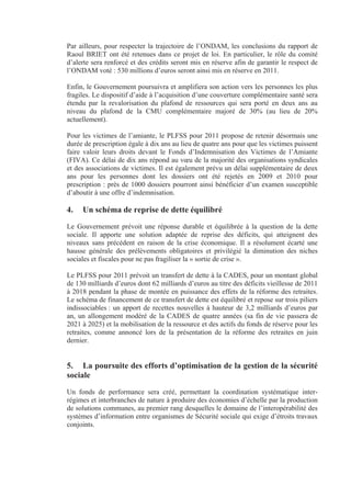 Par ailleurs, pour respecter la trajectoire de l’ONDAM, les conclusions du rapport de
Raoul BRIET ont été retenues dans ce projet de loi. En particulier, le rôle du comité
d’alerte sera renforcé et des crédits seront mis en réserve afin de garantir le respect de
l’ONDAM voté : 530 millions d’euros seront ainsi mis en réserve en 2011.

Enfin, le Gouvernement poursuivra et amplifiera son action vers les personnes les plus
fragiles. Le dispositif d’aide à l’acquisition d’une couverture complémentaire santé sera
étendu par la revalorisation du plafond de ressources qui sera porté en deux ans au
niveau du plafond de la CMU complémentaire majoré de 30% (au lieu de 20%
actuellement).

Pour les victimes de l’amiante, le PLFSS pour 2011 propose de retenir désormais une
durée de prescription égale à dix ans au lieu de quatre ans pour que les victimes puissent
faire valoir leurs droits devant le Fonds d’Indemnisation des Victimes de l’Amiante
(FIVA). Ce délai de dix ans répond au vœu de la majorité des organisations syndicales
et des associations de victimes. Il est également prévu un délai supplémentaire de deux
ans pour les personnes dont les dossiers ont été rejetés en 2009 et 2010 pour
prescription : près de 1000 dossiers pourront ainsi bénéficier d’un examen susceptible
d’aboutir à une offre d’indemnisation.

4.   Un schéma de reprise de dette équilibré
Le Gouvernement prévoit une réponse durable et équilibrée à la question de la dette
sociale. Il apporte une solution adaptée de reprise des déficits, qui atteignent des
niveaux sans précédent en raison de la crise économique. Il a résolument écarté une
hausse générale des prélèvements obligatoires et privilégié la diminution des niches
sociales et fiscales pour ne pas fragiliser la « sortie de crise ».

Le PLFSS pour 2011 prévoit un transfert de dette à la CADES, pour un montant global
de 130 milliards d’euros dont 62 milliards d’euros au titre des déficits vieillesse de 2011
à 2018 pendant la phase de montée en puissance des effets de la réforme des retraites.
Le schéma de financement de ce transfert de dette est équilibré et repose sur trois piliers
indissociables : un apport de recettes nouvelles à hauteur de 3,2 milliards d’euros par
an, un allongement modéré de la CADES de quatre années (sa fin de vie passera de
2021 à 2025) et la mobilisation de la ressource et des actifs du fonds de réserve pour les
retraites, comme annoncé lors de la présentation de la réforme des retraites en juin
dernier.


5. La poursuite des efforts d’optimisation de la gestion de la sécurité
sociale
Un fonds de performance sera créé, permettant la coordination systématique inter-
régimes et interbranches de nature à produire des économies d’échelle par la production
de solutions communes, au premier rang desquelles le domaine de l’interopérabilité des
systèmes d’information entre organismes de Sécurité sociale qui exige d’étroits travaux
conjoints.
 