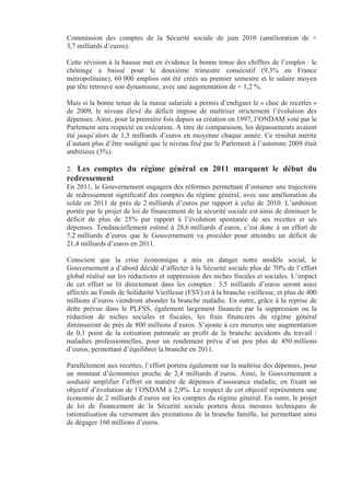 Commission des comptes de la Sécurité sociale de juin 2010 (amélioration de +
3,7 milliards d’euros).

Cette révision à la hausse met en évidence la bonne tenue des chiffres de l’emploi : le
chômage a baissé pour le deuxième trimestre consécutif (9,3% en France
métropolitaine), 60 000 emplois ont été créés au premier semestre et le salaire moyen
par tête retrouve son dynamisme, avec une augmentation de + 1,2 %.

Mais si la bonne tenue de la masse salariale a permis d’endiguer le « choc de recettes »
de 2009, le niveau élevé du déficit impose de maîtriser strictement l’évolution des
dépenses. Ainsi, pour la première fois depuis sa création en 1997, l’ONDAM voté par le
Parlement sera respecté en exécution. A titre de comparaison, les dépassements avaient
été jusqu’alors de 1,5 milliards d’euros en moyenne chaque année. Ce résultat mérite
d’autant plus d’être souligné que le niveau fixé par le Parlement à l’automne 2009 était
ambitieux (3%).

2. Les comptes du régime général en 2011 marquent le début du
redressement
En 2011, le Gouvernement engagera des réformes permettant d’entamer une trajectoire
de redressement significatif des comptes du régime général, avec une amélioration du
solde en 2011 de près de 2 milliards d’euros par rapport à celui de 2010. L’ambition
portée par le projet de loi de financement de la sécurité sociale est ainsi de diminuer le
déficit de plus de 25% par rapport à l’évolution spontanée de ses recettes et ses
dépenses. Tendanciellement estimé à 28,6 milliards d’euros, c’est donc à un effort de
7,2 milliards d’euros que le Gouvernement va procéder pour atteindre un déficit de
21,4 milliards d’euros en 2011.

Conscient que la crise économique a mis en danger notre modèle social, le
Gouvernement a d’abord décidé d’affecter à la Sécurité sociale plus de 70% de l’effort
global réalisé sur les réductions et suppression des niches fiscales et sociales. L’impact
de cet effort se lit directement dans les comptes : 3,5 milliards d’euros seront ainsi
affectés au Fonds de Solidarité Vieillesse (FSV) et à la branche vieillesse, et plus de 400
millions d’euros viendront abonder la branche maladie. En outre, grâce à la reprise de
dette prévue dans le PLFSS, également largement financée par la suppression ou la
réduction de niches sociales et fiscales, les frais financiers du régime général
diminueront de près de 800 millions d’euros. S’ajoute à ces mesures une augmentation
de 0,1 point de la cotisation patronale au profit de la branche accidents du travail /
maladies professionnelles, pour un rendement prévu d’un peu plus de 450 millions
d’euros, permettant d’équilibrer la branche en 2011.

Parallèlement aux recettes, l’effort portera également sur la maîtrise des dépenses, pour
un montant d’économies proche de 2,4 milliards d’euros. Ainsi, le Gouvernement a
souhaité amplifier l’effort en matière de dépenses d’assurance maladie, en fixant un
objectif d’évolution de l’ONDAM à 2,9%. Le respect de cet objectif représentera une
économie de 2 milliards d’euros sur les comptes du régime général. En outre, le projet
de loi de financement de la Sécurité sociale portera deux mesures techniques de
rationalisation du versement des prestations de la branche famille, lui permettant ainsi
de dégager 160 millions d’euros.
 