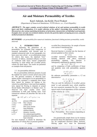 w w w . i j m r e t . o r g I S S N : 2 4 5 6 - 5 6 2 8 Page 43
International Journal of Modern Research in Engineering and Technology (IJMRET)
www.ijmret.org Volume 2 Issue 8 ǁ December 2017.
Air and Moisture Permeability of Textiles
Karel Adámek, Jan Kolář, Pavel Peukert
(Department of Numerical Simulations, VUTS Liberec, a.s., Czech Republic)
ABSTRACT : The paper contains several technical solutions of air and moisture permeability in textile
layers and theirs combinations. It is useful collection of the author’s knowledge from several last years.
Discussed are also various marketing declarations of miraculous characteristics of individual used materials.
Examples show not only own technical solution, but also the good description of ongoing processes, using the
method of numerical simulation.
KEYWORDS – air permeability flow numerical simulation, functional clothing,moisture permeability, textile
materials
I. INTRODUCTION
At the beginning, the parameters of air
permeability are evaluated from comparison of
measured permeability with formula used in
standard commercial code. In next paragraphs, two
basic cases were solved – as so-called porous jump
for relative thin layers, the idealized “wire”
structures of fabrics, simulated influence of wind
on combined cloth layers instead complicated
measuring in wind tunnel and so-called porous
volume for thick layers. The results are presented
as examples from real practice.
1.1 Air permeability definition
The air permeability definition presents [1] and
the method was used in several solved cases [2-8]
etc. The pressure resistance of observed layer
against airflow velocitygives its air permeability in
general. The resistance is composed from linear
term, typical for instance for leaking at low
velocity (so-called Darcy’s law) and from quadratic
term, typical for flowing in channels or around
flowed bodies (Weissbach’s or Moody’s law). In
observed real layer usually exists some
combination of both such limiting cases. Used
commercial software [9] describes this fact as the
equation
Δp = C2 . ρ/2 . t . w2
+ μ / α . t . w,
where
Δp (Pa) pressure difference
w (m/s) = V/S flow velocity
V (m3
) volume flow
S (m2
) flow cross section
t (m) layer thickness
ρ (kg/m3
) medium density
μ (Pa.s) dynamic viscosity
α, C2 two unknownpermeability
parameters,depending on the
layer structure.
For next treatment, it should be determine the
dependence of volume flow on pressure gradient
V = f (Δp),
so-called flow characteristics, for sample of known
cross section S transformed into
w = f (Δp).
Received function is inverted into the function of
pressure gradient on flow velocity
Δp = f (w),
so-called resistance characteristics, which is
formally identical with above mentioned
permeability equation. The function is
subsequently substituted by quadratic function
Δp = A.w2
+ B.x + C
and by comparison of both coefficients of linear
and quadratic term with permeability equation
above
A = C2 . ρ/2 . t
B = μ / α . t
the unknown permeability parameters α, C2 are
determined as
C2 = 2 . A / (ρ . t)
α = μ / (B . t).
They are used for definition of so-called „porous
jump“ in such permeable layer, which simplifies
the next numerical simulation.The Fig. 1 presents
typical result of such dependence of flow resistance
on flow velocity Δp = f (w).
Fig.1: Permeability – flow resistance depending on
flow velocity
For geometrically simple forms (as for instance
perforated sheet) the dependence can be simulated,
too, for complicated structures (fabric, knitwear,
filtering paper etc.) must be determined
 