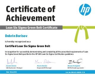 Dobrin Borisov
is hereby recognized as a
In recognition for successfully demonstrating and completing all the prescribed requirements of Lean
Six Sigma Green Belt specified in the HP GBS Lean Six Sigma Certification guidelines
Certified Lean Six Sigma Green Belt
Date: 18 Jun 2015
Cosmin Ancuta
GBS Bucharest Manager
Marcin Dulęba
Regional BPI Manager
Bhuvan Nadgonde
BPI Methodology Leader
Cert. No: GBS-LSS -062015-1119
 