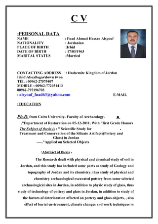 C V
PERSONAL DATA:
NAME : Fuad Ahmad Hassan Alsyouf
NATIONALITY : Jordanian
PLACE OF BIRTH :Irbid
DATE OF BIRTH : 17/03/1963
MARITAL STATUS :Married
CONTACTING ADDRESS : Hashemite Kingdom of Jordan
IrbidAbuallogasdown twon
TEL : 00962-27575407
MOBILE : 00962-772031413
00962-797196703
alsyouf_fuad63@yahoo.com E-MAIL:
EDUCATION:
.Ph.D. from Cairo University- Faculty of Archaeology-
Department of Restoration on 05-12-2011, With "first Grade Honors."
.The Subject of thesis is : " Scientific Study for
Treatment and Conservation of the Silicate Artifacts(Pottery and
Glass) in Jordan
Applied on Selected Objects----."
.Abstract of thesis:
The Research dealt with physical and chemical study of soil in
Jordan, and this study has included some parts as study of Geology and
topography of Jordan and its chemistry, thus study of physical and
chemistry archaeological excavated pottery from some selected
archaeological sites in Jordan, in addition to physic study of glass, thus
study of technology of pottery and glass in Jordan, in addition to study of
the factors of deterioration affected on pottery and glass objects, , also
effect of burial environment, climate changes and work techniques in
 