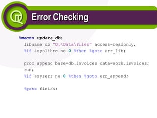 Error Checking
Error Checking
%macro update_db;
libname db "Q:DataFiles" access=readonly;
%if &syslibrc ne 0 %then %goto err_lib;
proc append base=db.invoices data=work.invoices;
run;
%if &syserr ne 0 %then %goto err_append;
%goto finish;
 