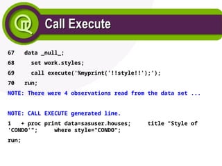 Call Execute
Call Execute
67 data _null_;
68 set work.styles;
69 call execute('%myprint('!!style!!');');
70 run;
NOTE: There were 4 observations read from the data set ...
NOTE: CALL EXECUTE generated line.
1 + proc print data=sasuser.houses; title "Style of
'CONDO'"; where style="CONDO";
run;
 