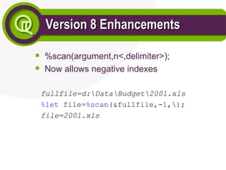 Version 8 Enhancements
Version 8 Enhancements

%scan(argument,n<,delimiter>);

Now allows negative indexes
fullfile=d:DataBudget2001.xls
%let file=%scan(&fullfile,-1,);
file=2001.xls
 