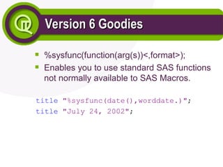 Version 6 Goodies
Version 6 Goodies

%sysfunc(function(arg(s))<,format>);

Enables you to use standard SAS functions
not normally available to SAS Macros.
title "%sysfunc(date(),worddate.)";
title "July 24, 2002";
 