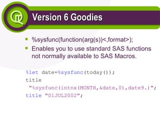Version 6 Goodies
Version 6 Goodies

%sysfunc(function(arg(s))<,format>);

Enables you to use standard SAS functions
not normally available to SAS Macros.
%let date=%sysfunc(today());
title
"%sysfunc(intnx(MONTH,&date,0),date9.)";
title "01JUL2002";
 