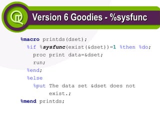 Version 6 Goodies - %sysfunc
Version 6 Goodies - %sysfunc
%macro printds(dset);
%if %sysfunc(exist(&dset))=1 %then %do;
proc print data=&dset;
run;
%end;
%else
%put The data set &dset does not
exist.;
%mend printds;
 