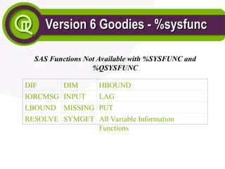 Version 6 Goodies - %sysfunc
Version 6 Goodies - %sysfunc
SAS Functions Not Available with %SYSFUNC and
%QSYSFUNC
DIF DIM HBOUND
IORCMSG INPUT LAG
LBOUND MISSING PUT
RESOLVE SYMGET All Variable Information
Functions
 