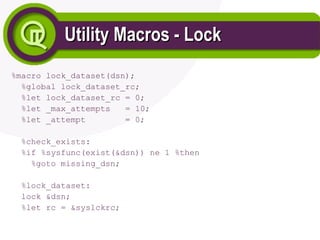 Utility Macros - Lock
Utility Macros - Lock
%macro lock_dataset(dsn);
%global lock_dataset_rc;
%let lock_dataset_rc = 0;
%let _max_attempts = 10;
%let _attempt = 0;
%check_exists:
%if %sysfunc(exist(&dsn)) ne 1 %then
%goto missing_dsn;
%lock_dataset:
lock &dsn;
%let rc = &syslckrc;
 
