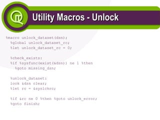 Utility Macros - Unlock
Utility Macros - Unlock
%macro unlock_dataset(dsn);
%global unlock_dataset_rc;
%let unlock_dataset_rc = 0;
%check_exists:
%if %sysfunc(exist(&dsn)) ne 1 %then
%goto missing_dsn;
%unlock_dataset:
lock &dsn clear;
%let rc = &syslckrc;
%if &rc ne 0 %then %goto unlock_error;
%goto finish;
 