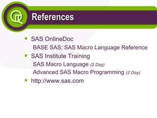 References
References

SAS OnlineDoc
BASE SAS; SAS Macro Language Reference

SAS Institute Training
SAS Macro Language (2 Day)
Advanced SAS Macro Programming (2 Day)

http://www.sas.com
 