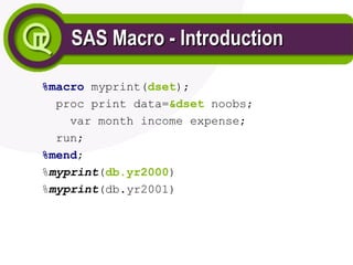 SAS Macro - Introduction
SAS Macro - Introduction
%macro myprint(dset);
proc print data=&dset noobs;
var month income expense;
run;
%mend;
%myprint(db.yr2000)
%myprint(db.yr2001)
 