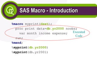 SAS Macro - Introduction
SAS Macro - Introduction
%macro myprint(dset);
proc print data=db.yr2000 noobs;
var month income expense;
run;
%mend;
%myprint(db.yr2000)
%myprint(db.yr2001)
Executed
Code
 