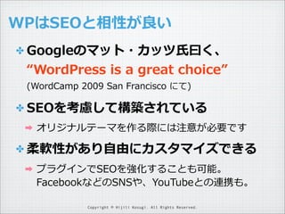 WPはSEOと相性が良良い
✤ Googleのマット・カッツ⽒氏⽈曰く、

“WordPress  is  a  great  choice”
(WordCamp  2009  San  Francisco  にて)

✤ SEOを考慮して構築されている
➡

オリジナルテーマを作る際には注意が必要です

✤ 柔軟性があり⾃自由にカスタマイズできる
➡

プラグインでSEOを強化することも可能。
FacebookなどのSNSや、YouTubeとの連携も。
Copyright © Hijili Kosugi. All Rights Reserved.

 