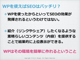 WPを使えばSEOはバッチリ？
✤ WPを使ったからといってSEOの効果が

発揮されるというわけではない。
✤ 紹介（リンクやシェア）したくなるような

素晴らしいコンテンツ（内容）を提供する
ことで結果的に上位表⽰示ができる。

WPはその環境を簡単に作れるということ
Copyright © Hijili Kosugi. All Rights Reserved.

 