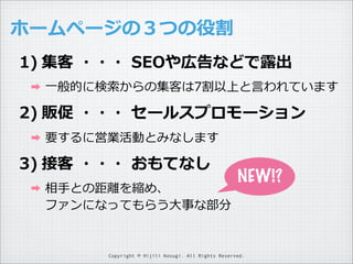 ホームページの３つの役割
1) 集客  ・・・  SEOや広告などで露露出
➡

⼀一般的に検索索からの集客は7割以上と⾔言われています

2) 販促  ・・・  セールスプロモーション
➡

要するに営業活動とみなします

3) 接客  ・・・  おもてなし
➡

相⼿手との距離離を縮め、
ファンになってもらう⼤大事な部分

NEW!?

Copyright © Hijili Kosugi. All Rights Reserved.

 