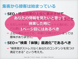 集客から接客は始まっている
✤ SEO：検索索結果の上位に表⽰示させて

あなたの情報を⾒見見たいと思って
 　 　 　クリックしてもらいやすくすること
検索索した時に
➡ ただし⼩小⼿手先の⼿手法はブラックハットと⾔言われ、ス
➡

パム扱いされる恐れがあります。
1ページ⽬目にはあるべき

上位に表⽰示されても、中⾝身に幻滅されてしまっては
意味がありません。

✤ SEO＝”検索索「体験」最適化”であるべき
➡

“検索索者がストレスなくあなたのコンテンツを⾒見見つけ
満⾜足できる”  という考え⽅方。
Copyright © Hijili Kosugi. All Rights Reserved.

 