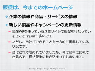販促は、今までのホームページ
✤ 企業の情報や商品・サービスの情報
✤ 新しい製品やキャンペーンの更更新情報
➡

現在WPを使っている企業サイトで販促を⾏行行なってい
るところは⾮非常に多いです。

➡

ただし、⾃自社ができることを⼀一⽅方的に掲載している
状況です。

➡

昔はこれでも売れていましたが、今は簡単に⽐比較で
きるので、価格競争に巻き込まれてしまいます。

Copyright © Hijili Kosugi. All Rights Reserved.

 