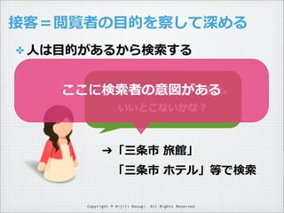 接客＝閲覧者の⽬目的を察して深める
✤ ⼈人は⽬目的があるから検索索する
三条で⼀一泊する予定ができた。
ここに検索索者の意図がある
いいとこないかな？

➔「三条市  旅館」
 　「三条市  ホテル」等で検索索
Copyright © Hijili Kosugi. All Rights Reserved.

 