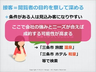 接客＝閲覧者の⽬目的を察して深める
✤ 条件がある⼈人は⾒見見込み客になりやすい

ここで会社の強みとニーズが合えば
どうせなら
成約する可能性が⾼高まる
和室でゆっくりしたいな
➔「三条市  旅館  温泉」
 　「三条市  ホテル  和室」
 　 　等で検索索
Copyright © Hijili Kosugi. All Rights Reserved.

 