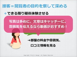 接客＝閲覧者の⽬目的を察して深める
✤ できる限り疑似体験させる

写真は多めに、⽂文章はキャッチーに。
この和室、どんなだろ？
雰囲気を伝えるなら動画がおすすめ！
泊まった⼈人の⼝口コミは？

➔部屋の料料⾦金金や雰囲気、
 　⼝口コミ情報を⾒見見る
Copyright © Hijili Kosugi. All Rights Reserved.

 