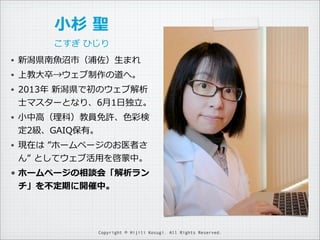 ⼩小杉  聖
こすぎ  ひじり
•

新潟県南⿂魚沼市（浦佐）⽣生まれ

•

上教⼤大卒→ウェブ制作の道へ。

•

2013年年  新潟県で初のウェブ解析
⼠士マスターとなり、6⽉月1⽇日独⽴立立。

•

⼩小中⾼高（理理科）教員免許、⾊...