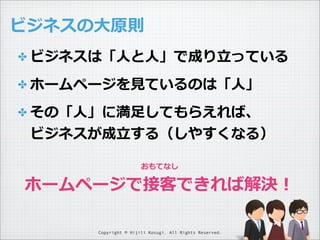 ビジネスの⼤大原則
✤ ビジネスは「⼈人と⼈人」で成り⽴立立っている
✤ ホームページを⾒見見ているのは「⼈人」
✤ その「⼈人」に満⾜足してもらえれば、

ビジネスが成⽴立立する（しやすくなる）
おもてなし

ホームページで接客できれば解決！
Copyright © Hijili Kosugi. All Rights Reserved.

 