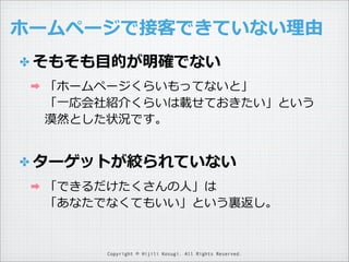 ホームページで接客できていない理理由
✤ そもそも⽬目的が明確でない
➡

「ホームページくらいもってないと」
「⼀一応会社紹介くらいは載せておきたい」という
漠然とした状況です。

✤ ターゲットが絞られていない
➡

「できるだけたくさんの⼈人」は
「あなたでなくてもいい」という裏裏返し。

Copyright © Hijili Kosugi. All Rights Reserved.

 