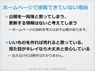 ホームページで接客できていない理理由
✤ 公開を⼀一段落落と思ってしまう、

更更新する情報はないと考えてしまう
➡

ホームページの⽬目的を考えなおす必要があります。

✤ いいものを作れば売れると思っている、

⾒見見た⽬目がキレイなら⼤大丈夫と安⼼心している
➡

伝えなければ相⼿手はわかりません。

Copyright © Hijili Kosugi. All Rights Reserved.

 