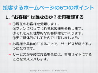 接客するホームページの6つのポイント
1. “お客様”  は誰なのか？を再確認する
➡

①現在のお客様を分類します。
②ファンになってくれるお客様を分析します。
③それを元に理理想的なお客様像をつくります。
④更更に具体的にして社内で共有しましょう。

➡

お客様を具体的にすることで、サービスが刺刺さるよ
うになります。

➡

サービスが多岐に渡る場合には、専⽤用サイトにする
ことをオススメします。
Copyright © Hijili Kosugi. All Rights Reserved.

 
