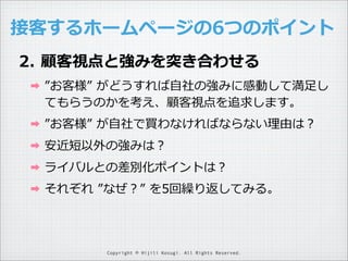 接客するホームページの6つのポイント
2. 顧客視点と強みを突き合わせる
➡

”お客様”  がどうすれば⾃自社の強みに感動して満⾜足し
てもらうのかを考え、顧客視点を追求します。

➡

”お客様”  が⾃自社で買わなければならない理理由は？

➡

安近短以外の強みは？

➡

ライバルとの差別化ポイントは？

➡

それぞれ  ”なぜ？”  を5回繰り返してみる。

Copyright © Hijili Kosugi. All Rights Reserved.

 