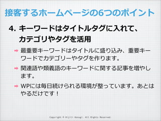 接客するホームページの6つのポイント
4. キーワードはタイトルタグに⼊入れて、
カテゴリやタグを活⽤用
➡

最重要キーワードはタイトルに盛り込み、重要キー
ワードでカテゴリーやタグを作ります。

➡

関連語や類義語のキーワードに関する記事を増やし
ます。

➡

WPには毎⽇日続けられる環境が整っています。あとは
やるだけです！

Copyright © Hijili Kosugi. All Rights Reserved.

 