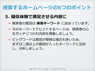接客するホームページの6つのポイント
5. 疑似体験で満⾜足させる内容に
➡

検索索者の意図は  検索索キーワード  に詰まっています。

➡

そのキーワードでヒットするページは、検索索者の⼼心
をガッチリつかむ内容を掲載しましょう。

➡

ビッグワードは意図が曖昧な場合も多いため、
まずは⼆二語以上の意図が⼊入ったキーワードに注⽬目
し、分析しましょう。

Copyright © Hijili Kosugi. All Rights Reserved.

 