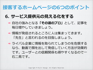 接客するホームページの6つのポイント
6. サービス提供元の⾒見見える化をする
➡

⾃自社の強みとなる「その道のプロ」として、記事を
毎⽇日増やしていきましょう。

➡

情報が発信されるところに⼈人は集まってきます。
「先⽣生」と⾔言われるのを⽬目指しましょう。

➡

ライバル企業に情報を取られてしまうのを危惧する
なら、動画で顔を出して発信していく⽅方法が効果的
です。ユーザーとの信頼関係も得やすくなるので⼀一
⽯石⼆二⿃鳥です。
Copyright © Hijili Kosugi. All Rights Reserved.

 