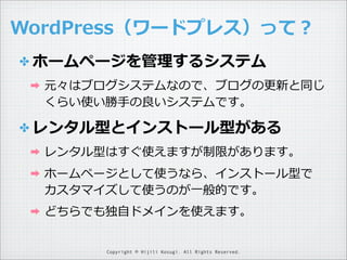 WordPress（ワードプレス）って？
✤ ホームページを管理理するシステム
➡

元々はブログシステムなので、ブログの更更新と同じ
くらい使い勝⼿手の良良いシステムです。

✤ レンタル型とインストール型がある
➡

レンタル型はすぐ使えますが制限があります。

➡

ホームページとして使うなら、インストール型で
カスタマイズして使うのが⼀一般的です。

➡

どちらでも独⾃自ドメインを使えます。
Copyright © Hijili Kosugi. All Rights Reserved.

 