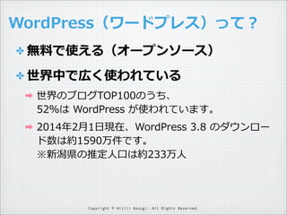 WordPress（ワードプレス）って？
✤ 無料料で使える（オープンソース）
✤ 世界中で広く使われている
➡

世界のブログTOP100のうち、
52％は  WordPress  が使われています。

➡

2014年年2⽉月1⽇日現在、WordPress  3.8  のダウンロー
ド数は約1590万件です。
※新潟県の推定⼈人⼝口は約233万⼈人

Copyright © Hijili Kosugi. All Rights Reserved.

 