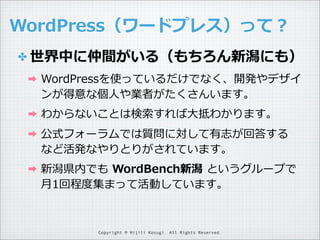 WordPress（ワードプレス）って？
✤ 世界中に仲間がいる（もちろん新潟にも）
➡

WordPressを使っているだけでなく、開発やデザイ
ンが得意な個⼈人や業者がたくさんいます。

➡

わからないことは検索索すれば⼤大抵わかります。

➡

公式フォーラムでは質問に対して有志が回答する
など活発なやりとりがされています。

➡

新潟県内でも  WordBench新潟  というグループで
⽉月1回程度度集まって活動しています。

Copyright © Hijili Kosugi. All Rights Reserved.

 