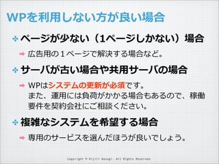 WPを利利⽤用しない⽅方が良良い場合
✤ ページが少ない（1ページしかない）場合
➡

広告⽤用の１ページで解決する場合など。

✤ サーバが古い場合や共⽤用サーバの場合
➡

WPはシステムの更更新が必須です。
また、運⽤用には負荷がかかる場合もあるので、稼働
要件を契約会社にご相談ください。

✤ 複雑なシステムを希望する場合
➡

専⽤用のサービスを選んだほうが良良いでしょう。
Copyright © Hijili Kosugi. All Rights Reserved.

 