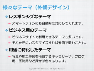 様々なテーマ（外観デザイン）
✤ レスポンシブなテーマ
➡

スマートフォンにも⾃自動的に対応してくれます。

✤ ビジネス⽤用のテーマ
➡

ビジネスサイトで利利⽤用できるテーマも多いです。

➡

それを元にカスタマイズすれば安価で済むことも。

✤ ⽤用途に特化したテーマ
➡

写真や施⼯工事例例を掲載するギャラリーや、ブログ
⽤用、医院⽤用など探せば⾊色々あります。
Copyright © Hijili Kosugi. All Rights Reserved.

 