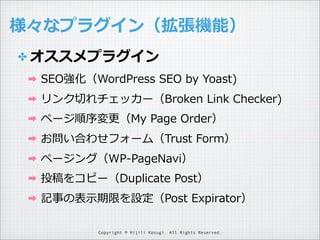 様々なプラグイン（拡張機能）
✤ オススメプラグイン
➡

SEO強化（WordPress  SEO  by  Yoast)

➡

リンク切切れチェッカー（Broken  Link  Checker)

➡

ページ順序変更更（My  Page  Order）

➡

お問い合わせフォーム（Trust  Form）

➡

ページング（WP-‐‑‒PageNavi）

➡

投稿をコピー（Duplicate  Post）

➡

記事の表⽰示期限を設定（Post  Expirator）
Copyright © Hijili Kosugi. All Rights Reserved.

 