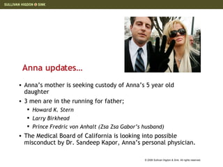 Anna updates… Anna’s mother is seeking custody of Anna’s 5 year old daughter 3 men are in the running for father; Howard K. Stern Larry Birkhead Prince Fredric von Anhalt ( Zsa Zsa Gabor’s husband) The Medical Board of California is looking into possible misconduct by Dr. Sandeep Kapor, Anna’s personal physician.  