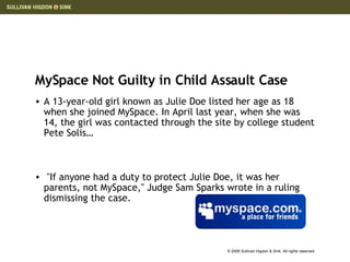 MySpace Not Guilty in Child Assault Case A 13-year-old girl known as Julie Doe listed her age as 18 when she joined MySpace. In April last year, when she was 14, the girl was contacted through the site by college student Pete Solis… "If anyone had a duty to protect Julie Doe, it was her parents, not MySpace," Judge Sam Sparks wrote in a ruling dismissing the case.  