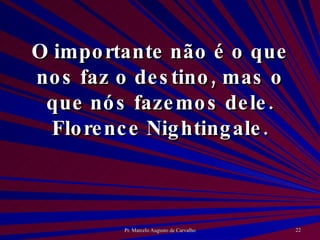 O importante não é o que nos faz o destino, mas o que nós fazemos dele. Florence Nightingale. 