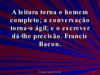 A leitura torna o homem completo; a conversação torna-o ágil; e o escrever dá-lhe precisão. Francis Bacon. 