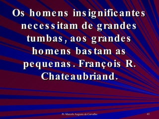 Os homens insignificantes necessitam de grandes tumbas, aos grandes homens bastam as pequenas. François R. Chateaubriand. 