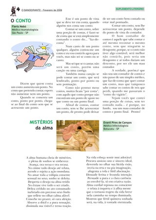 4   O BANDEIRANTE - Fevereiro de 2009
                                                                                    SUPLEMENTO LITERÁRIO



                                           Esse é um ponto de vista       de ser um conto bem contado ou
O CONTO                             que se deve ter em conta, quando      estar mal pontuado.
Flerts Nebó                         alguém nos conta um conto.                    Contar um conto, sem lhe
Médico reumatologista                      Contar-se um conto, sobre      acrescentar um ponto, depende
São Paulo - SP                      uma porção de contas, é fazer-se      do ponto de vista do contador.
                                    de conta que se está simplesmente             O bom contador de
                                    contando o conto do... “faz-de-       contos é aquele que sabe contar e
                                    conta”.                               até mesmo recontar o mesmo
                                           Num canto de um ponto          conto, sem que ninguém se
                                    qualquer, alguém contou-me um         desaponte, porque, se o conto não
                                    conto e eu vou contá-lo agora para    tiver algo contável, será melhor
                                    vocês, mas não sei se conto ou se     não contá-lo, pois seria um
                                    canto.                                desaponto e aí todos dariam um
                                           Mas sei que se o cantar, não   desconto, por ser ele um mau
                                    será um conto, porém uma              contador.
                                    canção ou uma cantiga.                        A verdade, porém,é que
                                           Também numa canção se          não sou um contador de contos e
                                    pode contar um conto, que será        não passo de um simples médico,
                                    lembrado, ponto por ponto ou          que faz-de-conta que quer contar
        Dizem que quem conta        sem pontuação.                        um conto, mas que tampouco
um conto aumenta um ponto. No              Como não pontuo meus           sabe contar os contos de reis que
conto que pretendo contar, espero   contos, muitos ficam “por conta”,     perdi, quando me passaram o
não aumentar nem um ponto.          com aquilo que conto porque não       “conto do vigário”.
        Quando se comenta um        encontram um ponto de apoio no                Vejam vocês que contei
conto, ponto por ponto, chega-      que conto ou um ponto final.          uma porção de coisas, sem ter
se ao final do conto sem que se            Afinal de contas, contar       contado nada... é porque, no
acrescente um ponto.                um conto, sem se lhe acrescentar      fundo, sou um mau contador de
                                    um ponto, de pronto pode deixar       contos e ponto final. Pronto!


              MISTÉRIOS                                                   Evanil Pires de Campos
                                                                          Médico infectologista
                da alma                                                   Botucatu - SP




           A alma humana cheia de mistérios,                Na vida esboça sentir mui adorável.
             e plena de sonhos se embevece.                 Procura ansioso uno e sincero ideal,
             Avança, ora recua e ora recusa.                desvenda no olhar sua lúcida visão,
             No ciúme todo desejo até reluta,                recria na reta e na pia imaginação,
            acende e rejeita a ação mundana.                  afugenta a tola e fútil alucinação.
            No amar toda a volúpia consente                 Dissuade ferina e fecunda intenção.
            sensual no sexo, sonho se deleita.               Persuade a pura e a clara carência
            Desperta o desejo na alma retido                 ao envolvê-la, só em criativa razão.
             No êxtase vive todo o ser criado.              Alma cordial repousa no consciente
            Delira crédulo no ato consumado                  e relata à inquieta e à aflita mente
            inebriado em precioso sexo findo                que o tortuoso trajeto da vida breve
            que reflete no olhar calma afável.              nela caminha no tempo iluminada.
           Concebe no prazer, só cara afeição.              Mostrou que fértil quimera sonhada
            Absorve a dócil e a pura sensação,              será, na vida, à vontade eternizada.
           dissimula sua visível e terna reação.
 