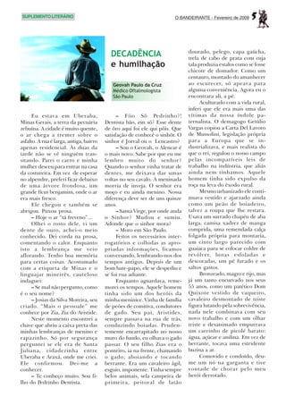 SUPLEMENTO LITERÁRIO                                                    O BANDEIRANTE - Fevereiro de 2009   5

                                                                              dourado, pelego, capa gaúcha,
                                           DECADÊNCIA                         trela de cabo de prata com cuja
                                           e humilhação                       tala produzia estalos como se fosse
                                                                              chicote de domador. Como um
                                                                              centauro, montado do amanhecer
                                            Geovah Paulo da Cruz              ao escurecer, só apeava para
                                            Médico Oftalmologista             alguma conveniência. Agora eu o
                                            São Paulo                         encontrara ali, a pé.
                                                                                    Aculturado com a vida rural,
                                                                              inferi que ele era mais uma das
      Eu estava em Uberaba,                    – Fíio Sô Pedrinho?!           vítimas da nossa índole pa-
Minas Gerais, a terra da pecuária        Dentista bão, ein sô? Esse dente     ternalista. O demagogo Getúlio
zebuína. A cidade é muito quente,        de ôro aqui foi ele qui pôis. Que    Vargas copiou a Carta Del Lavoro
o ar chega a tremer sobre o              satisfação de conhecê o sinhôr. O    de Mussolini, legislação própria
asfalto. A rua é larga, antiga, bairro   sinhor é Jorval ou o Lencastro?      para a Europa que se in-
apenas residencial. Às duas da                 – Sou o Geovah, o Alencar é    dustrializava, e mais realista do
tarde não se vê ninguém tran-            o mais novo. Sabe por que eu me      que o rei, regulou o nosso campo
sitando. Parei o carro e minha           lembro muito do senhor?              pelas incompatíveis leis de
mulher desceu para entrar na casa        Quando o senhor vinha tratar de      trabalho na indústria, que aliás
da costureira. Em vez de esperar         dentes, me deixava dar umas          ainda nem tínhamos. Aquele
no alpendre, preferi ficar debaixo       voltas no seu cavalo. A meninada     homem tinha sido expulso da
de uma árvore frondosa, um               morria de inveja. O senhor era       roça na leva do êxodo rural.
grande fícus benjamim, onde o ar         moço e eu ainda menino. Nossa              Mesmo urbanizado ele conti-
era mais fresco.                         diferença deve ser de uns quinze     nuava vestido e ajaezado ainda
      Ele chegou e também se             anos.                                como um peão de boiadeiro,
abrigou. Puxou prosa.                          – Santa Virge, por onde anda   talvez a roupa que lhe restara.
      – Hoje o ar “tá freveno”...        o Sinhor? Mudou e sumiu.             Usava um surrado chapéu de aba
      Olhei o rosto dele, vi um          Adonde que o sinhor mora?            larga, camisa xadrez de manga
dente de ouro, achei-o meio                    – Moro em São Paulo.           comprida, uma remendada calça
conhecido. Dei corda na prosa,                 Feitos os necessários inter-   folgada própria para montaria,
comentando o calor. Enquanto             rogatórios e colhidas as apro-       um cinto largo parecido com
isto a lembrança me veio                 priadas informações, ficamos         guaiaca para se colocar coldre de
aflorando. Tenho boa memória             conversando, lembrando-nos dos       revólver, botas esfoladas e
para certas coisas. Acostumado           tempos antigos. Depois de um         descoradas, um pé furado e os
com a etiqueta de Minas e o              bom bate-papo, ele se despediu e     saltos gastos.
linguajar mineirês, cauteloso            se foi rua adiante.                        Bronzeado, magro e rijo, mas
indaguei:                                      Enquanto aguardava, reme-      já um tanto encurvado nos seus
      – Se mal não pergunto, como        morei os tempos. Aquele homem        55 anos, como um patético Dom
é o seu nome?                            tinha sido um dos heróis da          Quixote vestido de vaqueiro,
      – Josias da Silva Moreira, seu     minha meninice. Vinha de família     cavaleiro desmontado de triste
criado. “Mais o pessoale” me             de peões de comitiva, condutores     figura lutando pela sobrevivência,
conhece por Zia, Zia do Aristide.        de gado. Seu pai, Aristides,         nada nele combinava com seu
      Neste momento encontrei a          sempre passava na rua de trás,       novo trabalho e com um olhar
chave que abriu a caixa preta das        conduzindo boiadas. Pruden-          triste e desanimado empurrava
minhas lembranças de menino e            temente encarrapitado no nosso       um carrinho de picolé barato:
rapazinho. Só por segurança              muro do fundo, eu olhava o gado      água, açúcar e anilina. Em vez de
perguntei se ele era de Santa            passar. O seu filho Zias era o       berrante, tocava uma estridente
Juliana, cidadezinha entre               ponteiro, ia na frente, chamando     buzina a ar.
Uberaba e Araxá, onde me criei.          o gado, aboiando e tocando                 Comovido e condoído, deu-
Ele confirmou. Dei-me a                  berrante. Era um cavaleiro ágil,     me um nó na garganta e tive
conhecer.                                esguio, imponente. Tinha sempre      vontade de chorar pelo meu
      – Te conheço muito. Sou fi-        belos animais, sela campeira de      herói derrotado.
lho do Pedrinho Dentista.                primeira, peitoral de latão
 