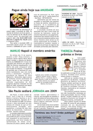 O BANDEIRANTE - Fevereiro de 2009         7
                                                                                           ANOTE E NÃO PERCA
        Pague ainda hoje sua ANUIDADE
                                                                                           FEVEREIRO DE 2009 - Reunião
                                          reço da tesouraria: Av. Prof. Sylla
                                                                                           de diretoria no dia 5; 223ª Pizza
                                          Mattos, 652 - ap.12 - Jardim Santa Cruz
                                                                                           Literária no dia 19.
                                          - São Paulo - CEP 04182-010.
                                                Salientamos que são isentos da
                                          anuidade os associados que possuem
                                          os títulos de emérito, benemérito ou
                                          honorário. Já os acadêmicos de
                                          Medicina pagam o equivalente a 50%
                                          do valor estabelecido.
      Os associados da Sobrames-SP já           A anuidade recebida de seus
podem pagar a anuidade de 2009. Na        associados tem sido a única fonte de
reunião de diretoria de 8 de janeiro, o   receitas da Sobrames, sendo de
valor foi definido em R$ 180,00 (cento    extrema importância o seu pagamento.
e oitenta reais). Os associados que       Lembramos que somente sócios em dia
pagarem até o dia 30.03.2009 terão        com a tesouraria poderão publicar seus
desconto e pagarão R$ 150,00 (cento       textos literários neste jornal ou em
e cinquenta reais).                       outras publicações da entidade. A                ABRIL DE 2009 - Reunião de
      Para quitar a anuidade 2009, os     inadimplência também impede o                    diretoria no dia 2; 225ª. Pizza
associados devem enviar um cheque         associado de participar de algumas das           Literária no dia 16.
nominal a SOBRAMES-SP para o ende-        atividades promovidas pela Sobrames.


     MANLIO Napoli é membro emérito                                                    THEREZA Freire:
      No último dia 15 de janeiro,                                                     prêmios e livros
durante a 222ª. Pizza Literária, o
professor doutor Manlio Mario Marco                                                                               Com a publi-
Napoli recebeu o diploma de Membro                                                                          cação do romance
Emérito da SOBRAMES-SP. O título fora                                                                       “O menino sem
concedido pela diretoria em agosto de                                                                       nome”, no final de
2008. Por diversos impedimentos, o Dr.                                                                      2008, a médica
Manlio não pode comparecer antes                                                                            geriatra Thereza
para receber seu diploma. “É uma dívida                                                                     Freire Vieira atin-
de gratidão que a Sobrames-SP reco-                                                                         giu a invejável
nhece tardiamente, mas com muita                                                                            marca de 55 títu-
honra e satisfação”, ressaltou o                                                       los publicados ao longo de sua carreira
presidente da regional SP, Helio            Ladeado pelos também ortopedistas          literária, divididos entre poesias,
Begliomini, destacando alguns pontos          Roberto Antonio Aniche e Walter          infanto-juvenis e romances.
                                             Whitton Harris, o professor Manlio              Além de ser membro titular da
da brilhante carreira profissonal de       Napoli discursa e exibe seu diploma de
Napoli, além de sua atuação na                                                         Sobrames-SP e da Abrames - Academia
                                                Membro Emérito da regional             Brasileira de Médicos Escritores,
comissão organizadora do XVII                paulista da Sociedade Brasileira de
Congresso Nacional realizado em São                  Médicos Escritores
                                                                                       Thereza também participa de várias
Paulo em 1998, juntamente com Walter                                                   academias de letras em todo o País e
Whitton Harris e Flerts Nebó.                                                          de inúmeras entidades culturais e
                                                                                       literárias, mantendo-se em constante
                                                                                       atividade em todos.
   São Paulo sediará JORNADA em 2009                                                         Sua profícua produção literária
                                                                                       tem sido reconhecida e premiada em
      São Paulo, a maior cidade do        variado roteiro gastronômico e               várias oportunidades. Seu livro “Folhas
Brasil, será a sede da X Jornada          cultural, será divulgado em detalhes a       Mortas” recebeu medalha de ouro da
Médico Literária Paulista e da V          partir da edição de março deste jornal,      Academia Brasileira de Estudos e
Jornada da Sobrames Nacional, de 17       que passará a ter encarte especial de        Pesquisas Literárias, de Brasília-DF.
a 19 de setembro de 2009. Os eventos      quatro páginas dedicadas exclusi-                  Outro prêmio recente foi obtido
tiveram a data antecipada em uma          vamente ao evento.                           na cidade de Lorena-SP, pela pesquisa
semana em relação ao que já fora                As inscrições terão início também      realizada em seu documentário
anteriormente divulgado, para             a partir de março e poderão ser pagas        histórico “Vila Nossa Senhora das
possibilitar a inclusão de mais uma       em até 5 parcelas. Prepare-se!               Graças”, livro publicado em 2007.
edição da Sobramíada, tradicional
certame literário cearense.
      A comissão organizadora presidida    Terminou seu livro? Então publique!
pelo Dr. Manlio Napoli está finalizando
as providências para a escolha do hotel     Nessa hora importante não deixe de consultar
que hospedará os participantes. A           a RUMO EDITORIAL. Publicações
programação, que inclui sessões de          com qualidade impecável, dedicação, cuidado             rumoeditorial@uol.com.br
apresentação de temas livres,               artesanal e preço justo.                                         (11) 9182-4815
concursos de prosa e poesia, além de
 
