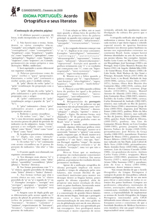 8    O BANDEIRANTE - Fevereiro de 2009

            IDIOMA PORTUGUÊS: Acordo
             Ortográfico e seus literatos

   (Continuação da primeira página)                     7. Com relação ao hífen, não se usará      vernáculo, advindo daí, igualmente, maior
                                                 mais quando a última letra do prefixo for         divulgação da cultura dos povos que o
       1. O alfabeto passará a possuir 26        diferente da primeira letra da palavra            utilizam.
letras, sendo incorporadas as letras “k”, “w”    principal, ou quando esta começar por vogal.             A ortografia unificada não implica em
e “y”.                                           Exemplos: “autoestrada”, “infraestrutura”,        uniformizar a sintaxe. Essa, aliada à arte de
       2. Não haverá mais o trema. Assim,        “autoajuda”, “extraescrutínio”, “extraes-         cada escritor, é que darão riqueza e colorido
dentre os vários exemplos têm-se:                colar”.                                           especial através de iguarias literárias
“tranqüilo” será redigido como “tranquilo”;             A. Se o segundo elemento começar com       pertinentes nos diversos países lusófonos ou
“conseqüência”, como “consequência”;             “s” ou “r”, duplicar-se-ão essas consoantes.      mesmo nos regionalismos existentes no
“freqüência”, como “frequência”; “seqüên-        Exemplos: “antirreligioso”, “antissemita”,        continente Brasil. Assim, sempre haverá
cia”, como “sequência”; “qüinqüênio”, como       “antirrugas”,“autorretrato”                       distintas identidades na arte de escrever de
“quinquênio”; “lingüiça”, como “linguiça”;       “ultrassonografia”, “suprassumo”, “contrar-       um mesmo idioma. São exemplos: António
“seqüestro”, como “sequestro”, etc. Contudo,     regra”, “infrassom”, “ultrarrevolucionário”,      Emílio Leite Couto ou Mia Couto (1955-),
permanecerá em nomes próprios e suas             “suprarrenal”. Exceção será quando os             em Moçambique; José Saramago (1922-), em
derivações: Müller, mülleriano.                  prefixos terminarem com “r” e os vocábulos        Portugal; Artur Carlos Maurício Pestana dos
       3. Será suprimido o acento diferencial    que começarem com “r”, como em “hiper-            Santos (1941-) de Angola; Abdulai Silla (1958-
nas seguintes condições:                         requintado”, “inter-resistente”, “super-          ) de Guiné-Bissau; Ivone Ramos (1926-) de
       A. Palavras paroxítonas como do           revista”, “super-revolucionário”.                 Cabo Verde; Malé Madeçu de São Tomé e
“pára” (verbo) e “para” (preposição).                   B. Manter-se-á o hífen quando a            Príncipe; Fernando Sylvan (1917-1993) do
Entretanto, o verbo “pôr” continuará a           palavra começar por “h”: “supra-humano”,          Timor Leste; e, no Brasil, Machado de Assis
receber acento, pois é vocábulo oxítono.         “anti-horário”, “ultra-higiênico”, “supra-        (1839-1908), carioca; Castro Alves (1847-
       B. “péla” (flexão do verbo “pelar”) e     hepático”, “super-herói”, “multi-hélice”          1871), baiano; Olavo Brás Martins dos
“pela” (combinação da preposição com o           “micro-habitat”.                                  Guimarães Bilac (1865-1918), carioca; José
artigo).                                                C. Passa-se a usar hífen quando a última   de Alencar (1829-1877), cearense; Jorge
       C. “pélo” (flexão do verbo “pelar”),      letra do prefixo for igual a da palavra           Amado (1912-2001), baiano; Manoel
pêlo (substantivo) e pelo (combinação da         principal:       “micro-ônibus”,      “micro-     Antonio de Almeida (1831-1961), carioca;
preposição com o artigo).                        organismo”, “anti-inflamatório”, “contra-         João Guimarães Rosa (1908-1967), mineiro;
       D. “pólo” (substantivo) de “polo”         ataque”, “arqui-inimigo”.                         Euclides da Cunha (1866-1909), carioca;
(combinação antiga e popular de “por” e                 8. Desaparecerão do português              Carlos Drummond de Andrade (1902-1987),
“lo”).                                           lusitano o “c” e o “p” de palavras em que         mineiro, mas radicado no Rio de Janeiro;
       E. “pêra” (substantivo – fruta), “péra”   essas letras não são pronunciadas como “acto”     Márcio Souza (1946-), amazonense; Jorge de
(substantivo arcaico – pedra) e pera             – ato; “acção” – ação; “director” – diretor;      Lima (1893-1953), alagoano; José Martins
(preposição arcaica).                            “adopção” – adoção; “óptimo” – ótimo e            Fontes (1884-1937), paulista; Pedro da Silva
       4. Perderão o acento circunflexo:         “Egipto” – Egito. Da mesma forma, será            Nava (1903-1984), mineiro, mas radicado
       A. Os verbos “crer”, “dar”, “ver” e       eliminado o “h” de palavras como “herva”,         no Rio de Janeiro; Mário Quintana (1906-
“ler” e seus decorrentes quando conjugados       “húmido”, que serão grafadas como no              1994), gaúcho; Paulo Setúbal de Oliveira,
na terceira pessoa do plural do presente do      Brasil: “erva” e “úmido”.                         (1893-1937), paulista; Ana Lins do
indicativo ou do subjuntivo. Assim, “crêem”             Apesar do acordo, ainda continuarão        Guimarães Peixoto Bretãs ou Cora Coralina
passará a ser redigido como “creem”;             existindo algumas diferenças gráficas entre       (1889-1995), goiana; Joaquim Aurélio
“dêem” como “deem”; “vêem” como “veem”           os dois países. Em Portugal, manter-se-á          Barreto Nabuco de Araújo (1849-1910),
e “lêem” como “leem”.                            escrevendo “António” e “género” com acento        pernambucano; José Pereira da Graça
       B. As palavras paroxítonas terminadas     agudo, enquanto que, no Brasil, manter-se-á       Aranha (1868-1931), maranhense; Francisco
em “o” duplo, tais como “abençôo”                o acento circunflexo. Por outro lado, será        Miguel de Moura (1933-), piauiense; Eurico
(abençoo); “vôo” (voo), “enjôo” (enjoo), etc.    mantido o “c” em “facto”, visto que, “fato”,      Branco Ribeiro (1902-1978), paranaense,
       C. Os verbos “ter” e “vir” continuarão    em Portugal, significa “roupa”. Da mesma          mas radicado em São Paulo; João Cabral de
com acento circunflexo na 3 a pessoa do          forma, os portugueses retirarão o “p” do          Melo Neto (1920-1999), pernambucano;
presente do indicativo: “eles têm” e “eles       vocábulo “recepção”, uma vez que não o            Mario Aristides Freire (1849-1922), espírito-
vêm”.                                            pronunciam.                                       santense; Luís da Câmara Cascudo (1898-
       5. O acento agudo será eliminado nas             Deve-se frisar que as mudanças             1986), rio-grandense-do-norte; Antônio
seguintes circunstâncias:                        propostas são exclusivamente concernentes         Carlos Viana (1946-), sergipano; Mário
       A. Nos ditongos orais abertos “ei” e      à ortografia e não à fonética. Em outras          Faustino (1930-1962), piauiense; Raquel
“oi” de palavras paroxítonas, como “idéia”       palavras, as pronúncias dos vocábulos deverão     Naveira (1957-), mato-grossense-do-sul;
(ideia); “assembléia” (assembleia); “jibóia”     permanecer incólumes.                             Ariano Villar Suassuna (1927-), paraibano;
(jiboia) e “heróica” (heroica).                         Apesar de a unificação ortográfica do      João da Cruz e Sousa (1861-1898),
       B. Nas formas paroxítonas com “i” e       idioma português implicar em maior                catarinense, dentre inúmeros outros.
“u” tônicos, quando precedidos de ditongo,       trabalho e tempo de adaptação pelos seus                   Não restam dúvidas de que o Acordo
como “feiúra” (feiura) e “baiúca” (baiuca).      falantes, não restam dúvidas de que               Ortográfico da Língua Portuguesa é
       C. Nas formas verbais que têm o           contribuirá muitíssimo para manter seu            vantajoso do ponto de vista político, cultural,
acento tônico na raiz, com “u” tônico            destaque dentre as línguas latinas, pouco         didático-pedagógico, além de ser um meio
precedido de “g” ou “q” e seguido de “e” ou      aquém do idioma espanhol, além de                 para elevar a auto-estima de todos os co-
“i”. Exemplos: averiguar – “averigúe” será       propiciar uma maior circulação de obras           irmãos dos países lusófonos. Compete aos
“averigue”; apaziguar – “apazigúe” será          entre os países lusófonos, favorecendo maior      professores, educadores, instituições de
“apazigue”; arg(ü/u)ir – “argúem” será           aproximação e intercâmbio cultural.               ensino, associações culturais, meios de
“arguem”.                                               Ademais, a tendência atual no mundo        comunicação, entidades literárias dentre
       6. Surgem casos de dupla grafia que       é a concentração de grandes blocos falantes       outras, a responsabilidade de implementar
se diferenciarão pelo acento agudo na 1 a        de uma mesma língua. Ainda que o português        as normas do Acordo Ortográfico da Língua
pessoa do plural do pretérito perfeito dos       não corra o risco de extinção, a                  Portuguesa sancionadas pela CPLP,
verbos da primeira conjugação, como              internacionalização de uma única grafia na        defendendo nosso idioma e nossa soberania.
“louvámos”, “levámos”, “cantámos” e              era da globalização será um de seus alicerces,    Estejamos certos e conscientes de que a
“amámos”, respectivamente de “louvamos”,         pois tornará mais fácil o seu aprendizado por     Sociedade Brasileira de Médicos Escritores e
“levamos”, “cantamos” e “amamos” do              um estrangeiro. Isso predisporá maior             seus membros têm um papel relevante e
presente do indicativo.                          valorização e maior expansão de nosso             imprescindível nesse contexto.
 
